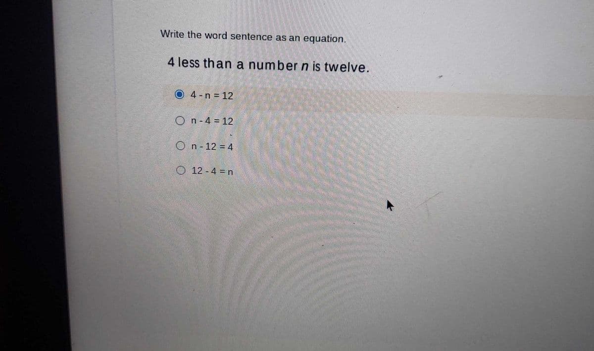 Write the word sentence as an equation.
4 less than a number n is twelve.
4 - n 12
O
n-4 = 12
On-12-4
O 12 - 4 = n
