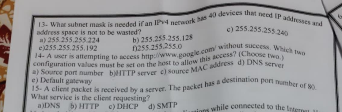 if
13- What subnet mask is needed if an IPv4 network has 40 devices that need IP addresses and
c) 255.255.255.240
14- A user is attempting to access http://www.google.com/ without success. Which two
address space is not to be wasted?
a) 255.255.255.224
e)255.255.255.192
configuration values must be set on the host to allow this access? (Choose two.)
a) Source port number b)HTTP server c) Source MAC address d) DNS server
e) Default gateway
15- A client packet is received by a server. The packet has a destination port number of 80.
What service is the client requesting?
a)DNS b) HTTP c) DHCP
liations while connected to the Internet H
b) 255.255.255.128
f)255.255.255.0
d) SMTP
6