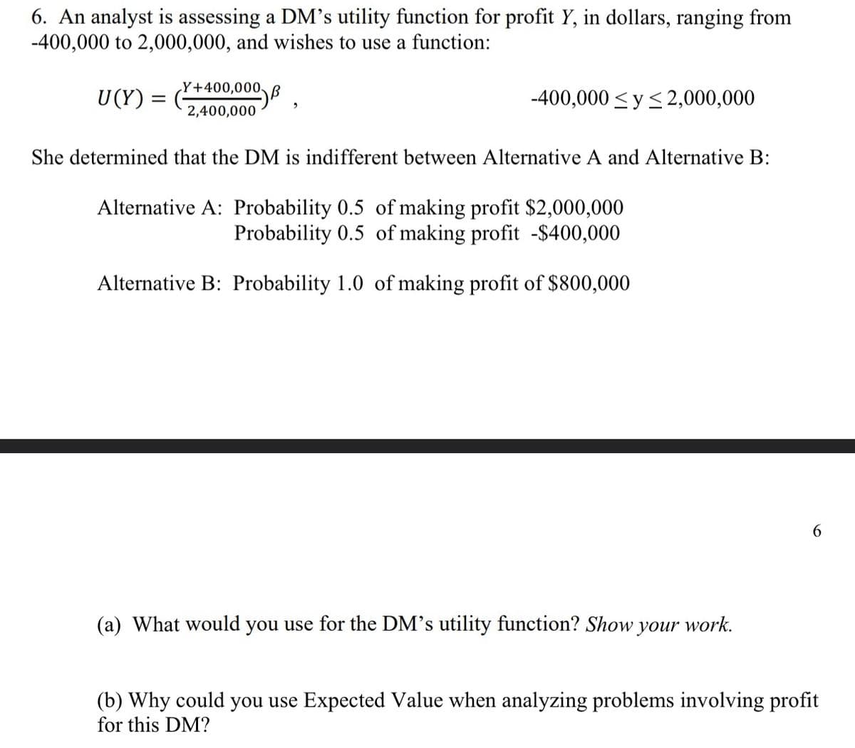 6. An analyst is assessing a DM's utility function for profit Y, in dollars, ranging from
-400,000 to 2,000,000, and wishes to use a function:
U(Y) :
=
Y+400,000 B
2,400,000
9
-400,000 ≤ y ≤ 2,000,000
She determined that the DM is indifferent between Alternative A and Alternative B:
Alternative A: Probability 0.5 of making profit $2,000,000
Probability 0.5 of making profit -$400,000
Alternative B: Probability 1.0 of making profit of $800,000
(a) What would you use for the DM's utility function? Show your work.
6
(b) Why could you use Expected Value when analyzing problems involving profit
for this DM?