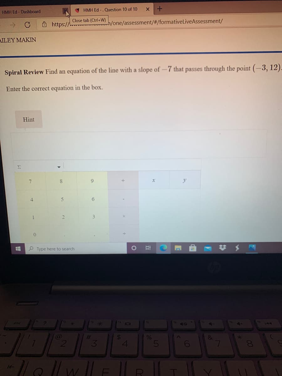 HMH Ed - Dashboard
V HMH Ed -.Question 10 of 10
Close tab (Ctrl+W)
O https:// h/one/assessment/#/formativeLiveAssessment/
AILEY MAKIN
Spiral Review Find an equation of the line with a slope of-7 that passes through the point (-3, 12)-
Enter the correct equation in the box.
Hint
Σ
7.
9.
y
4
1
2.
3.
P Type here to search
# メ
esc
144
24
41
%23
14
近
