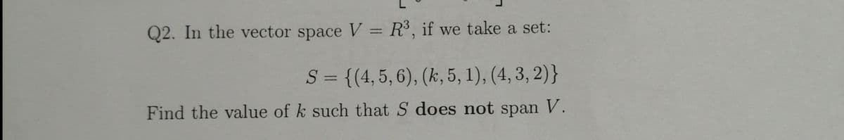 Q2. In the vector space V = R³, if we take a set:
%3D
S = {(4,5, 6), (k, 5, 1), (4, 3, 2)}
%3D
Find the value of k such that S does not span V.
