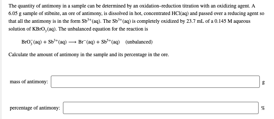 The quantity of antimony in a sample can be determined by an oxidation-reduction titration with an oxidizing agent. A
6.05 g sample of stibnite, an ore of antimony, is dissolved in hot, concentrated HCl(aq) and passed over a reducing agent so
that all the antimony is in the form Sb³+(aq). The Sb³+(aq) is completely oxidized by 23.7 mL of a 0.145 M aqueous
solution of KBrO, (aq). The unbalanced equation for the reaction is
BrO, (aq) + Sb³+(aq)
Br (aq) + Sb3+ (aq) (unbalanced)
Calculate the amount of antimony in the sample and its percentage in the ore.
mass of antimony:
percentage of antimony:
