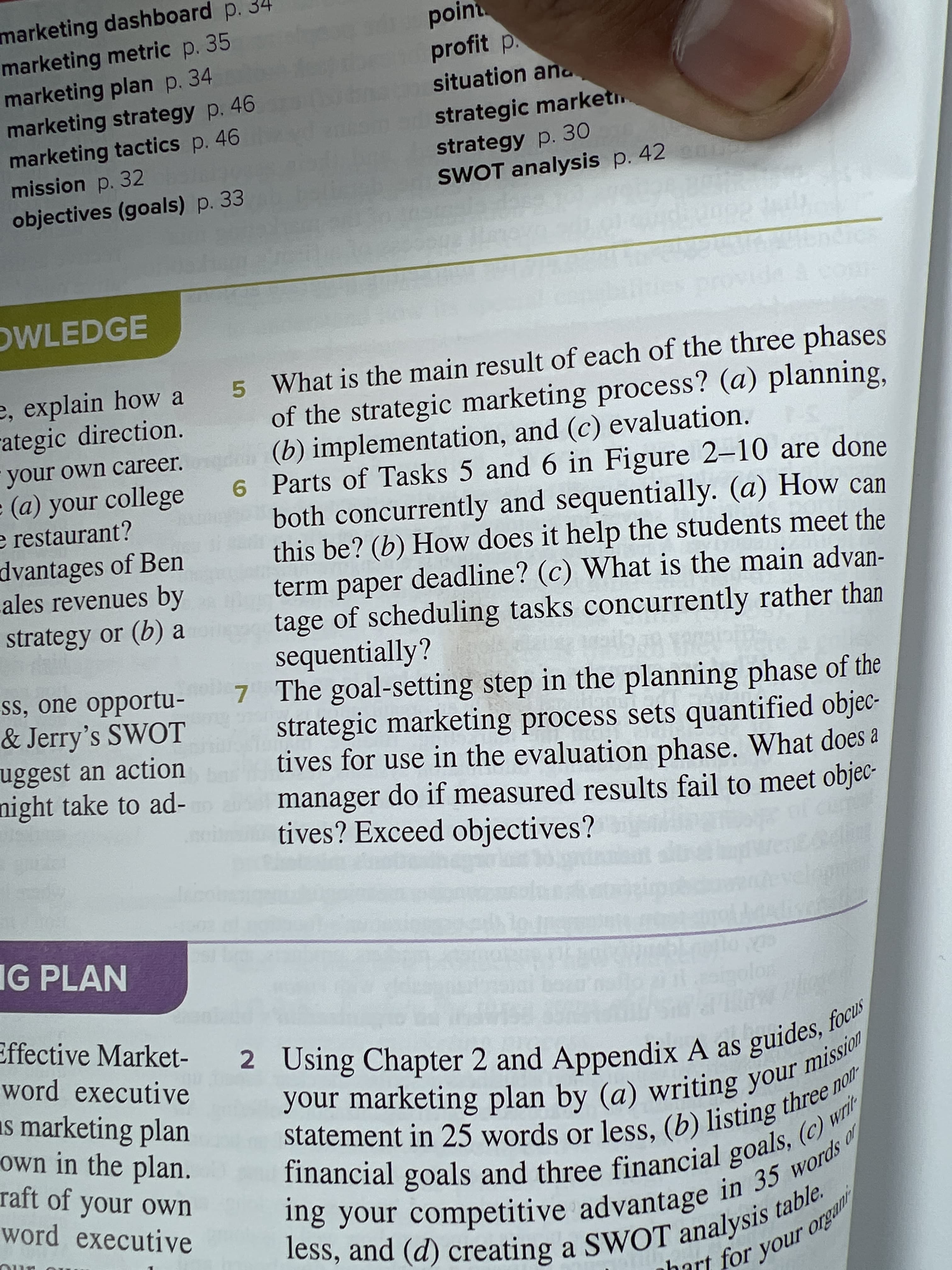 marketing dashboard p.
marketing metric p. 35
marketing plan p. 34
marketing strategy p. 46
marketing tactics p. 46
mission p. 32
nhart for your organi
ing in 35 words of
financial goals, (c) writ
statement in 25 or (b) non
less, and (d) a SWOT table.
2 Using 2 and A as focus
poin
profit p.
situation ana
strategic marketi.
strategy p. 30
SWOT analysis p. 42
objectives (goals) p. 33
OWLEDGE
5 What is the main result of each of the three phases
of the strategic marketing process? (a) planning,
(b) implementation, and (c) evaluation.
6 Parts of Tasks 5 and 6 in Figure 2–10 are done
both concurrently and sequentially. (a) How can
this be? (b) How does it help the students meet the
term paper deadline? (c) What is the main advan-
tage of scheduling tasks concurrently rather than
sequentially?
7 The goal-setting step in the planning phase of the
strategic marketing process sets quantified objec-
tives for use in the evaluation phase. What does a
manager do if measured results fail to meet objec-
tives? Exceed objectives?
e, explain how a
rategic direction.
your own career.
(a) your college
e restaurant?
dvantages of Ben
ales revenues by
strategy or (b) a
ss, one opportu-
& Jerry's SWOT
uggest an action
night take to ad-
IG PLAN
Effective Market-
word executive
2 Using Chapter 2 and Appendix A as guides, jon
as marketing plan
own in the plan.
raft of your own
word executive
Statement in 25 words or less, (b) listing u W
imancial goals and three financial goals,ords "
bart for
