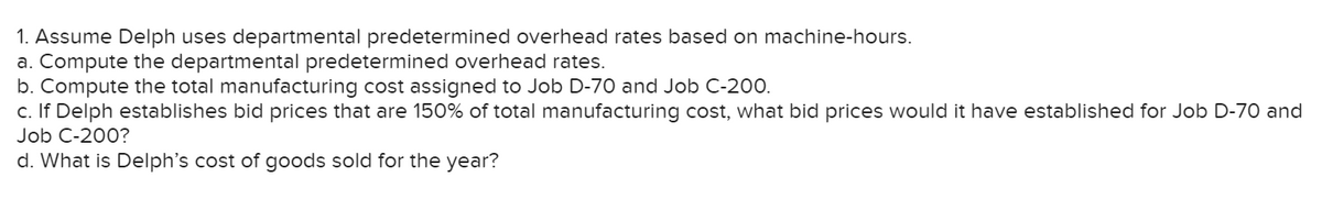 1. Assume Delph uses departmental predetermined overhead rates based on machine-hours.
a. Compute the departmental predetermined overhead rates.
b. Compute the total manufacturing cost assigned to Job D-70 and Job C-200.
c. If Delph establishes bid prices that are 150% of total manufacturing cost, what bid prices would it have established for Job D-70 and
Job C-200?
d. What is Delph's cost of goods sold for the year?
