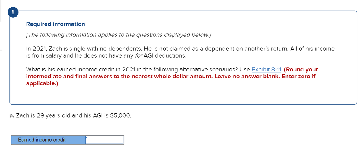 !
Required information
[The following information applies to the questions displayed below.]
In 2021, Zach is single with no dependents. He is not claimed as a dependent on another's return. All of his income
is from salary and he does not have any for AGI deductions.
What is his earned income credit in 2021 in the following alternative scenarios? Use Exhibit 8-11. (Round your
intermediate and final answers to the nearest whole dollar amount. Leave no answer blank. Enter zero if
applicable.)
a. Zach is 29 years old and his AGI is $5,000.
Earned income credit
