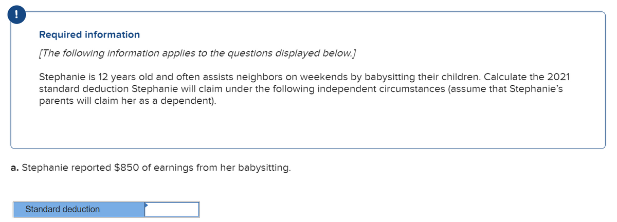 !
Required information
[The following information applies to the questions displayed below.]
Stephanie is 12 years old and often assists neighbors on weekends by babysitting their children. Calculate the 2021
standard deduction Stephanie will claim under the following independent circumstances (assume that Stephanie's
parents will claim her as a dependent).
a. Stephanie reported $850 of earnings from her babysitting.
Standard deduction
