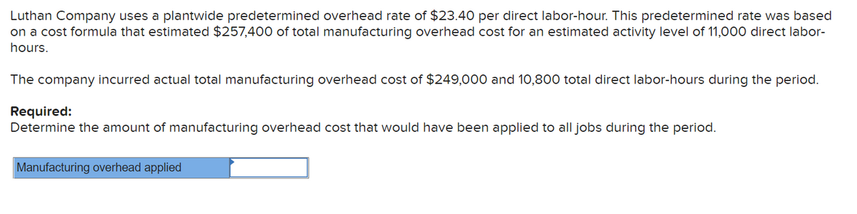 Luthan Company uses a plantwide predetermined overhead rate of $23.40 per direct labor-hour. This predetermined rate was based
on a cost formula that estimated $257,400 of total manufacturing overhead cost for an estimated activity level of 11,000 direct labor-
hours.
The company incurred actual total manufacturing overhead cost of $249,000 and 10,800 total direct labor-hours during the period.
Required:
Determine the amount of manufacturing overhead cost that would have been applied to all jobs during the period.
Manufacturing overhead applied
