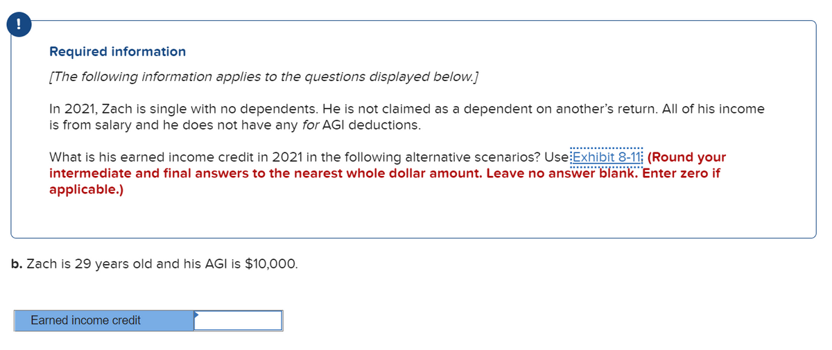 Required information
[The following information applies to the questions displayed below.]
In 2021, Zach is single with no dependents. He is not claimed as a dependent on another's return. All of his income
is from salary and he does not have any for AGI deductions.
What is his earned income credit in 2021 in the following alternative scenarios? Use Exhibit 8-11; (Round your
intermediate and final answers to the nearest whole dollar amount. Leave no answer blank. Enter zero if
applicable.)
..
b. Zach is 29 years old and his AGI is $10,000.
Earned income credit
