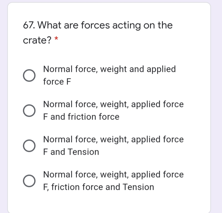 67. What are forces acting on the
crate? *
Normal force, weight and applied
force F
Normal force, weight, applied force
F and friction force
Normal force, weight, applied force
F and Tension
Normal force, weight, applied force
F, friction force and Tension
