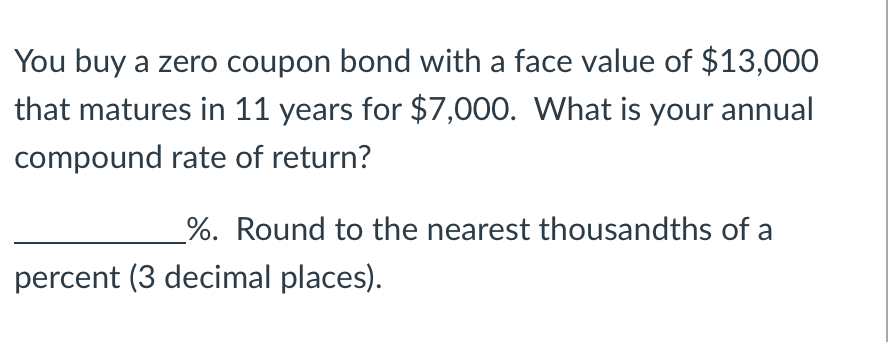### Understanding Zero Coupon Bonds

**Question:**
You buy a zero coupon bond with a face value of $13,000 that matures in 11 years for $7,000. What is your annual compound rate of return? 

__________%. Round to the nearest thousandths of a percent (3 decimal places).

**Explanation:**

Zero coupon bonds are a type of bond that does not pay interest (a coupon) periodically. Instead, they are sold at a discount to their face value and the bondholder receives the face value upon maturity. The difference between the purchase price and the face value is the bondholder's return.

In this case, to determine the annual compound rate of return, we use the formula for compound interest:

\[ FV = PV \times (1 + r)^n \]

Where:
- \( FV \) = Future Value (face value of the bond)
- \( PV \) = Present Value (purchase price of the bond)
- \( r \) = annual compound rate of return
- \( n \) = number of years

Given:
- \( FV = \$13,000 \)
- \( PV = \$7,000 \)
- \( n = 11 \)

We need to solve for \( r \):

\[ 13,000 = 7,000 \times (1 + r)^{11} \]

To isolate \( r \), we follow these steps:

1. Divide both sides by 7,000:
\[
\frac{13,000}{7,000} = (1 + r)^{11}
\]
\[
1.8571 = (1 + r)^{11}
\]

2. Take the 11th root of both sides:
\[
(1.8571)^{1/11} = 1 + r
\]

3. Subtract 1 from both sides:
\[
r = (1.8571)^{1/11} - 1
\]

Using a calculator, we find:
\[
r \approx 0.05703
\]

To express this as a percentage, we multiply by 100:
\[
r \approx 5.703\%
\]

Therefore, the annual compound rate of return is approximately **5.703%**, rounded to the nearest thousandth of a percent. 

**Note for Students:**
It's crucial to understand the relationship between the present value, the face value, the