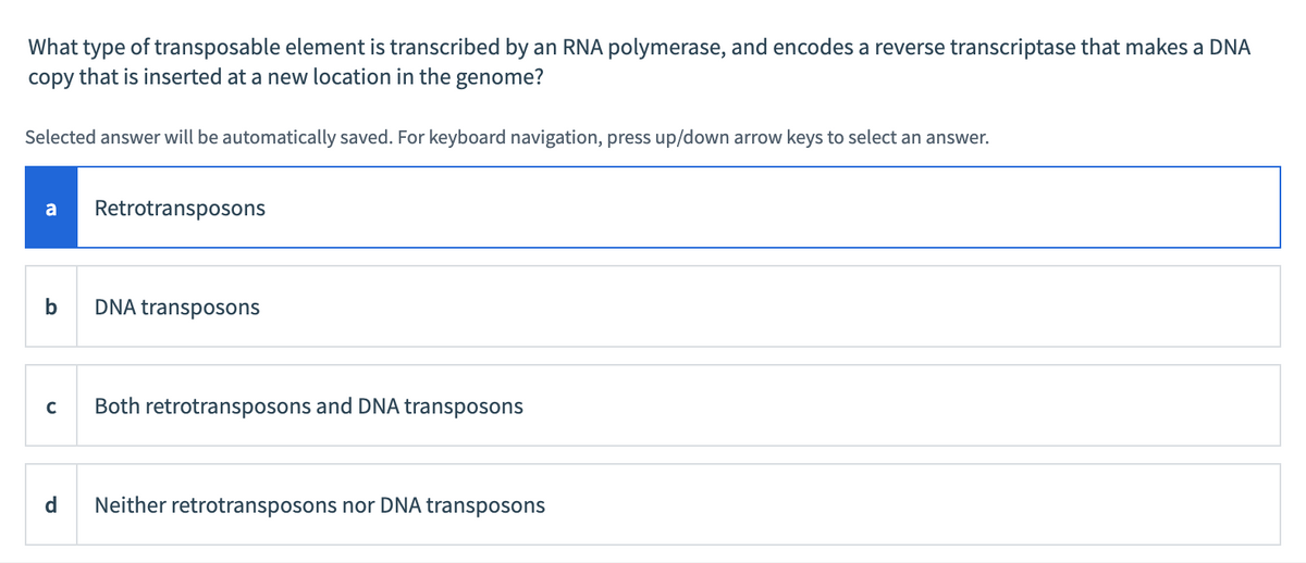 What type of transposable element is transcribed by an RNA polymerase, and encodes a reverse transcriptase that makes a DNA
copy that is inserted at a new location in the genome?
Selected answer will be automatically saved. For keyboard navigation, press up/down arrow keys to select an answer.
a Retrotransposons
b
DNA transposons
C Both retrotransposons and DNA transposons
d Neither retrotransposons nor DNA transposons