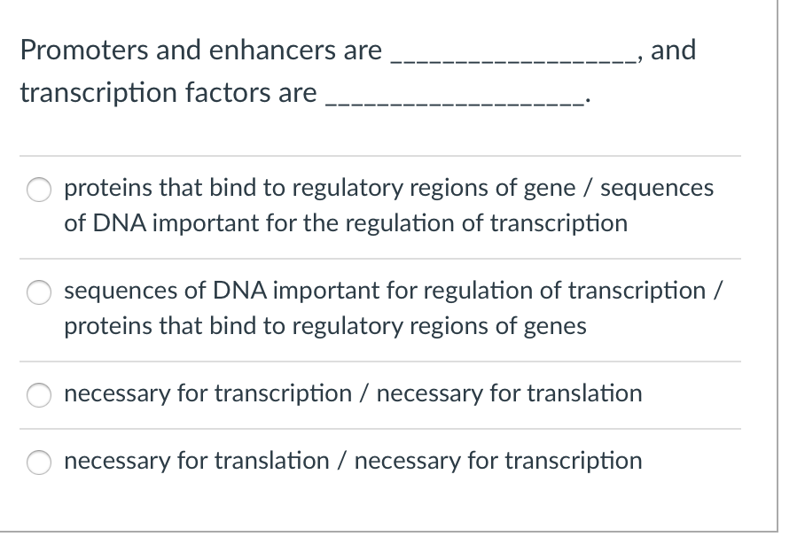 Promoters and enhancers are
transcription factors are
and
proteins that bind to regulatory regions of gene / sequences
of DNA important for the regulation of transcription
sequences of DNA important for regulation of transcription /
proteins that bind to regulatory regions of genes
necessary for transcription / necessary for translation
necessary for translation / necessary for transcription