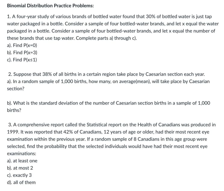 Binomial Distribution Practice Problems:
1. A four-year study of various brands of bottled water found that 30% of bottled water is just tap
water packaged in a bottle. Consider a sample of four bottled-water brands, and let x equal the water
packaged in a bottle. Consider a sample of four bottled-water brands, and let x equal the number of
these brands that use tap water. Complete parts a) through c).
a). Find P(x=0)
b). Find P(x=3)
c). Find P(x≤1)
2. Suppose that 38% of all births in a certain region take place by Caesarian section each year.
a). In a random sample of 1,000 births, how many, on average(mean), will take place by Caesarian
section?
b). What is the standard deviation of the number of Caesarian section births in a sample of 1,000
births?
3. A comprehensive report called the Statistical report on the Health of Canadians was produced in
1999. It was reported that 42% of Canadians, 12 years of age or older, had their most recent eye
examination within the previous year. If a random sample of 8 Canadians in this age group were
selected, find the probability that the selected individuals would have had their most recent eye
examinations:
a). at least one
b). at most 2
c). exactly 3
d). all of them