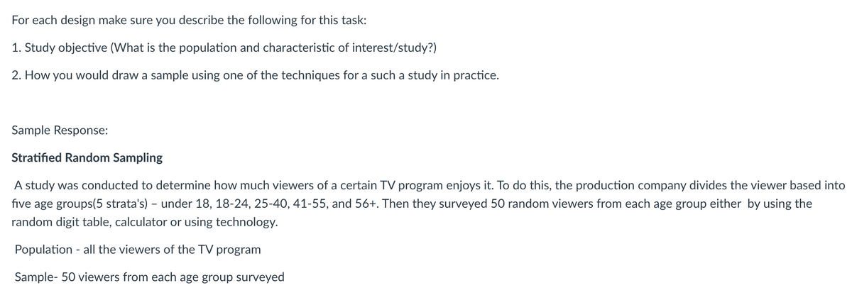 For
each design make sure you describe the following for this task:
1. Study objective (What is the population and characteristic of interest/study?)
2. How you would draw a sample using one of the techniques for a such a study in practice.
Sample Response:
Stratified Random Sampling
A study was conducted to determine how much viewers of a certain TV program enjoys it. To do this, the production company divides the viewer based into
five age groups(5 strata's) - under 18, 18-24, 25-40, 41-55, and 56+. Then they surveyed 50 random viewers from each age group either by using the
random digit table, calculator or using technology.
Population - all the viewers of the TV program
Sample- 50 viewers from each age group surveyed