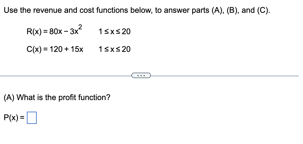 Use the revenue and cost functions below, to answer parts (A), (B), and (C).
R(x) = 80x – 3x
13xs 20
C(x) = 120 + 15x
13xs 20
...
(A) What is the profit function?
P(x):
