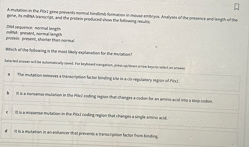 口
A mutation in the Pitx1 gene prevents normal hindlimb formation in mouse embryos. Analyses of the presence and length of the
gene, its mRNA transcript, and the protein produced show the following results:
DNA sequence: normal length
mRNA: present, normal length
protein: present, shorter than normal
Which of the following is the most likely explanation for the mutation?
Selected answer will be automatically saved. For keyboard navigation, press up/down arrow keys to select an answer.
d
a The mutation removes a transcription factor binding site in a cis-regulatory region of Pitx1.
с
It is a nonsense mutation in the Pitx1 coding region that changes a codon for an amino acid into a stop codon.
It is a missense mutation in the Pitx1 coding region that changes a single amino acid.
It is a mutation in an enhancer that prevents a transcription factor from binding.