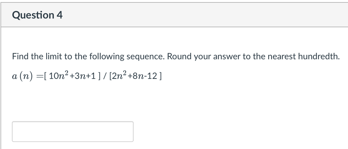 Question 4
Find the limit to the following sequence. Round your answer to the nearest hundredth.
a (n) =[ 10n2 +3n+1] / [2n² +8n-12]
