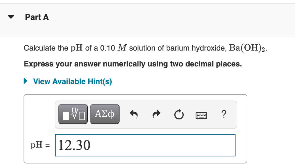 Part A
Calculate the pH of a 0.10 M solution of barium hydroxide, Ba(OH)2.
Express your answer numerically using two decimal places.
• View Available Hint(s)
Πν ΑΣφ
pH = 12.30
