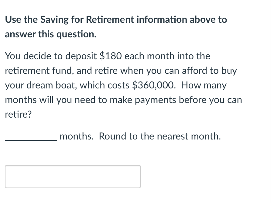 Use the Saving for Retirement information above to
answer this question.
You decide to deposit $180 each month into the
retirement fund, and retire when you can afford to buy
your dream boat, which costs $360,000. How many
months will you need to make payments before you can
retire?
months. Round to the nearest month.
