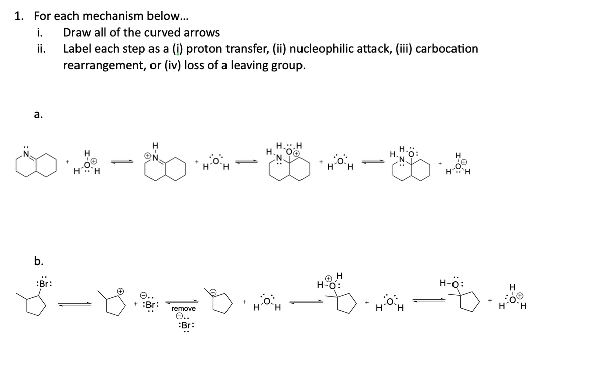 1. For each mechanism below...
i.
ii.
a.
b.
Draw all of the curved arrows
Label each step as a (i) proton transfer, (ii) nucleophilic attack, (iii) carbocation
rearrangement, or (iv) loss of a leaving group.
:Br:
H.
04-80-84-84
H
H
H
ON
+ :Br:
remove
e.
Br:
D
H.H
H
H
H-O
H H
H-Ö: