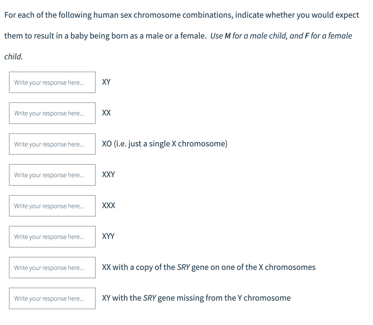 For each of the following human sex chromosome combinations, indicate whether you would expect
them to result in a baby being born as a male or a female. Use M for a male child, and F for a female
child.
Write your response here...
Write your response here...
Write your response here...
Write your response here...
Write your response here...
Write your response here...
Write your response here...
Write your response here...
XY
XX
XO (i.e. just a single X chromosome)
XXY
XXX
XYY
XX with a copy of the SRY gene on one of the X chromosomes
XY with the SRY gene missing from the Y chromosome