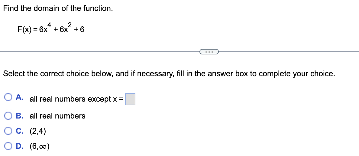 Find the domain of the function.
2
F(x) = 6x* + 6x +6
4
...
Select the correct choice below, and if necessary, fill in the answer box to complete your choice.
O A. all real numbers except x =
B. all real numbers
С. (2,4)
D. (6,00)
