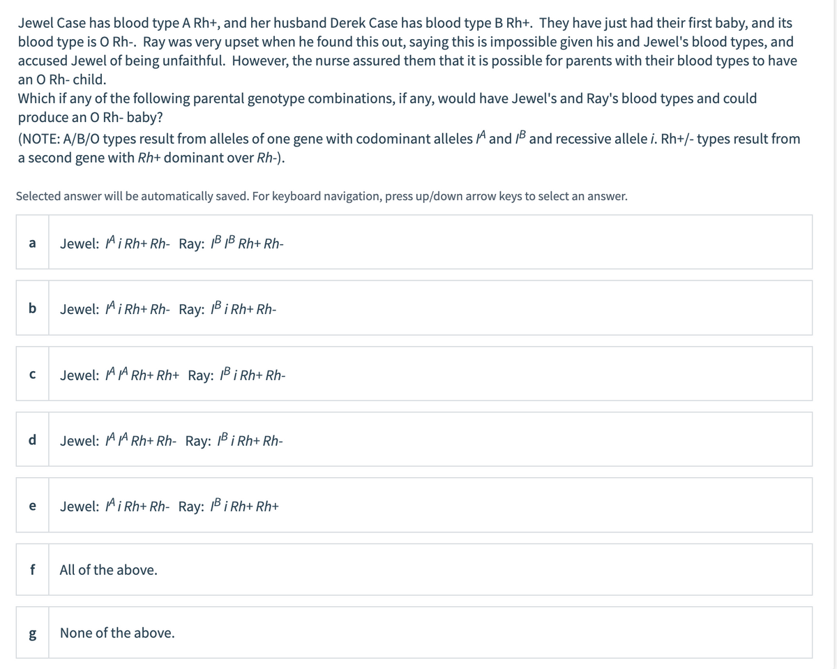 Jewel Case has blood type A Rh+, and her husband Derek Case has blood type B Rh+. They have just had their first baby, and its
blood type is O Rh-. Ray was very upset when he found this out, saying this is impossible given his and Jewel's blood types, and
accused Jewel of being unfaithful. However, the nurse assured them that it is possible for parents with their blood types to have
an O Rh- child.
Which if any of the following parental genotype combinations, if any, would have Jewel's and Ray's blood types and could
produce an O Rh- baby?
(NOTE: A/B/O types result from alleles of one gene with codominant alleles A and B and recessive allele i. Rh+/- types result from
a second gene with Rh+ dominant over Rh-).
Selected answer will be automatically saved. For keyboard navigation, press up/down arrow keys to select an answer.
a
b
C
d
e
f
g
Jewel: AiRh+Rh- Ray: 1³ 1³ Rh+ Rh-
Jewel: Ai Rh+ Rh- Ray: 1B i Rh+Rh-
Jewel: A Rh+ Rh+ Ray: Bi Rh+ Rh-
Jewel: AARh+ Rh- Ray: 1³ i Rh+ Rh-
Jewel: AiRh+ Rh- Ray: Bi Rh+ Rh+
All of the above.
None of the above.