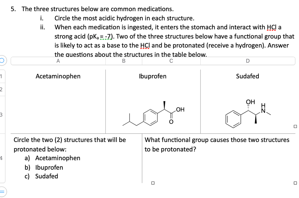 1
2
3
4
5. The three structures below are common medications.
i.
ii.
Circle the most acidic hydrogen in each structure.
When each medication is ingested, it enters the stomach and interact with HCl a
strong acid (pka =-7). Two of the three structures below have a functional group that
is likely to act as a base to the HCI and be protonated (receive a hydrogen). Answer
the questions about the structures in the table below.
A
B
C
Acetaminophen
Ibuprofen
محمد
Circle the two (2) structures that will be
protonated below:
a) Acetaminophen
b) Ibuprofen
c) Sudafed
OH
D
Sudafed
OH
What functional group causes those two structures
to be protonated?
☐
□