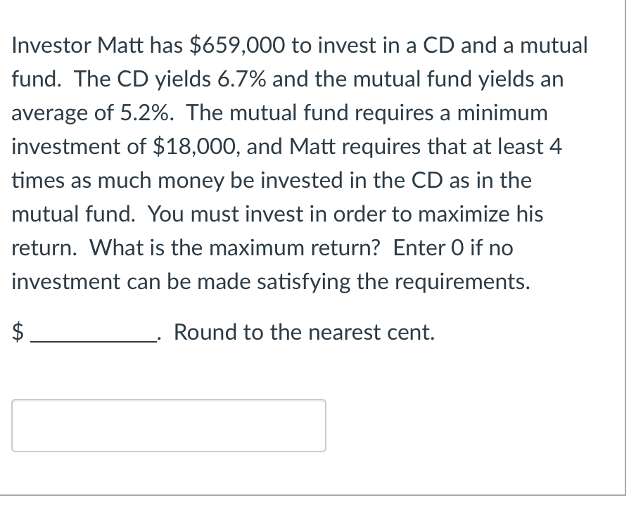Investor Matt has $659,000 to invest in a CD and a mutual
fund. The CD yields 6.7% and the mutual fund yields an
average of 5.2%. The mutual fund requires a minimum
investment of $18,000, and Matt requires that at least 4
times as much money be invested in the CD as in the
mutual fund. You must invest in order to maximize his
return. What is the maximum return? Enter O if no
investment can be made satisfying the requirements.
Round to the nearest cent.
LA
