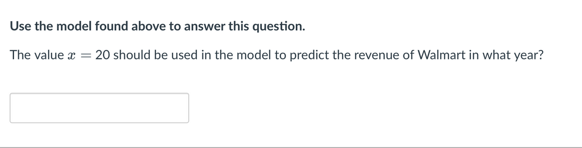 Use the model found above to answer this question.
The value x
20 should be used in the model to predict the revenue of Walmart in what year?
