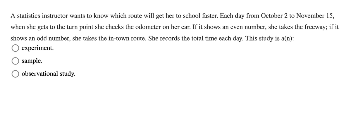 A statistics instructor wants to know which route will get her to school faster. Each day from October 2 to November 15,
when she gets to the turn point she checks the odometer on her car. If it shows an even number, she takes the freeway; if it
shows an odd number, she takes the in-town route. She records the total time each day. This study is a(n):
experiment.
sample.
observational study.