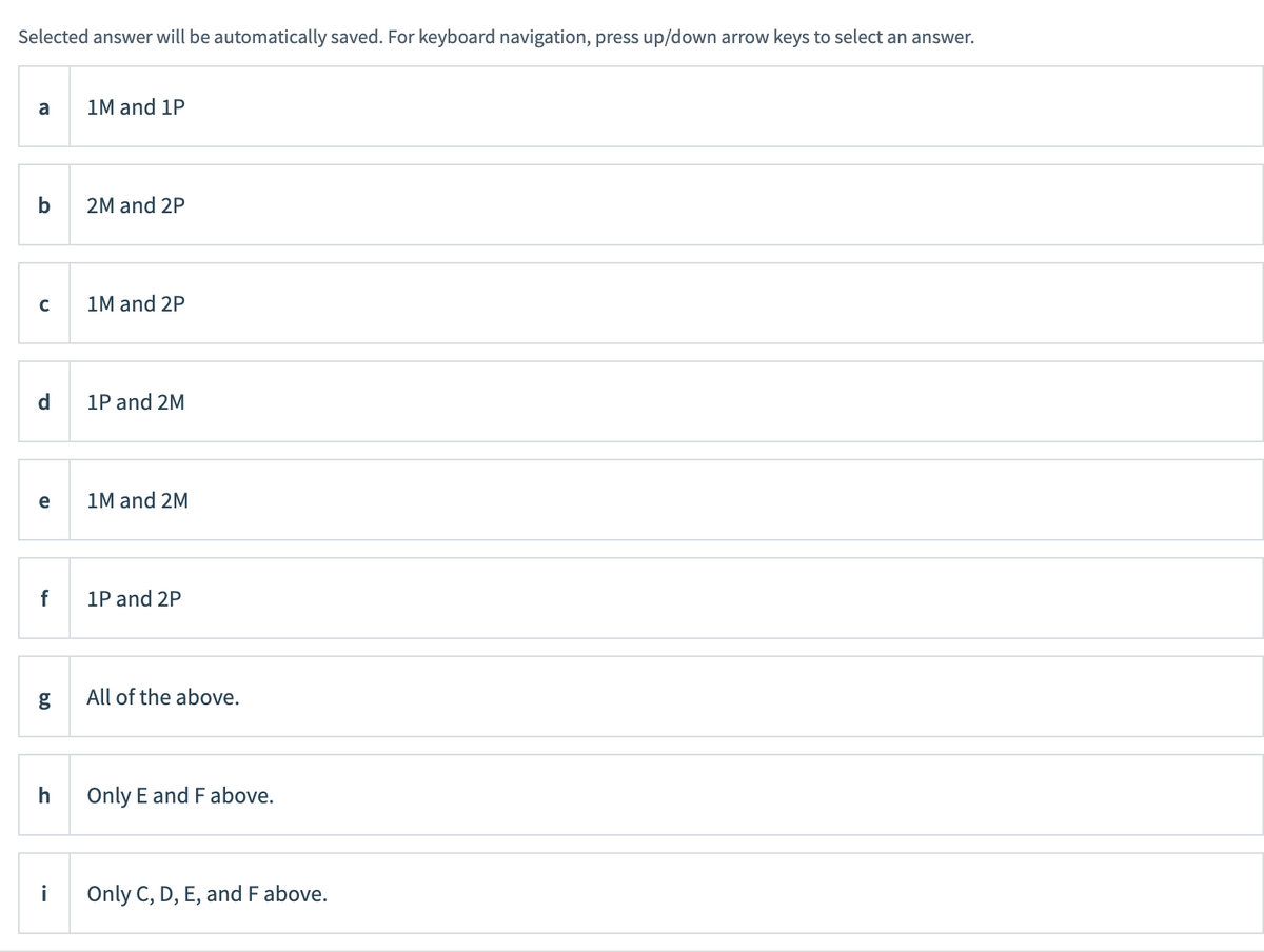 Selected answer will be automatically saved. For keyboard navigation, press up/down arrow keys to select an answer.
a
с
d
e
f
g
h
1M and 1P
2M and 2P
1M and 2P
1P and 2M
1M and 2M
1P and 2P
All of the above.
Only E and F above.
Only C, D, E, and F above.