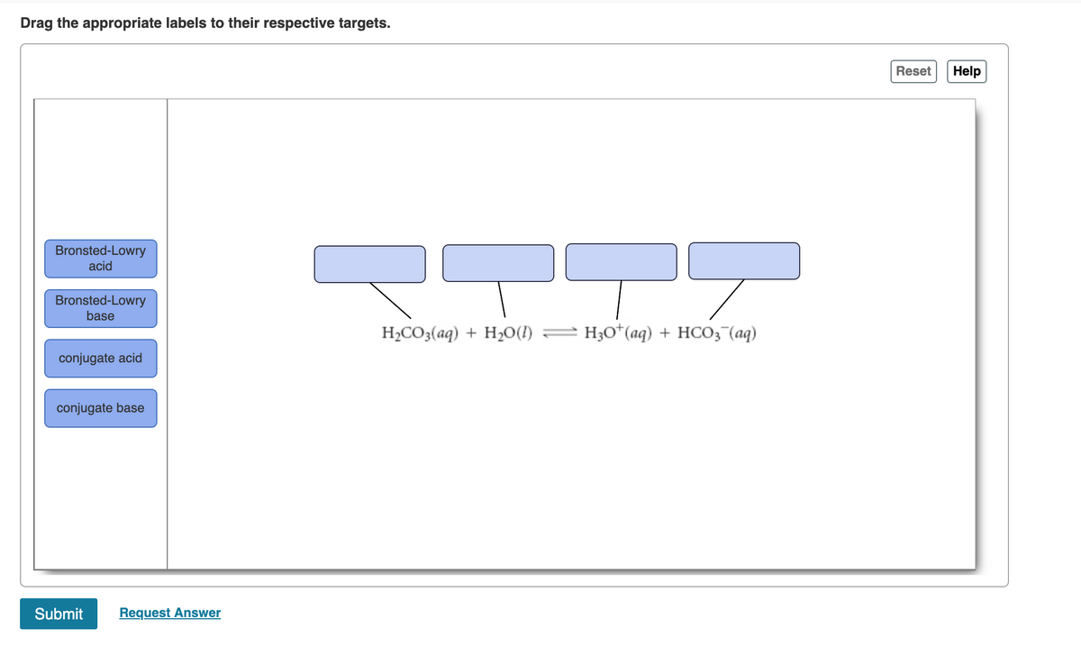 Drag the appropriate labels to their respective targets.
Reset
Help
Bronsted-Lowry
acid
Bronsted-Lowry
base
H2CO3(aq) + H20(I)
H3o*(aq) + HCO3 (aq)
conjugate acid
conjugate base
Submit
Request Answer
