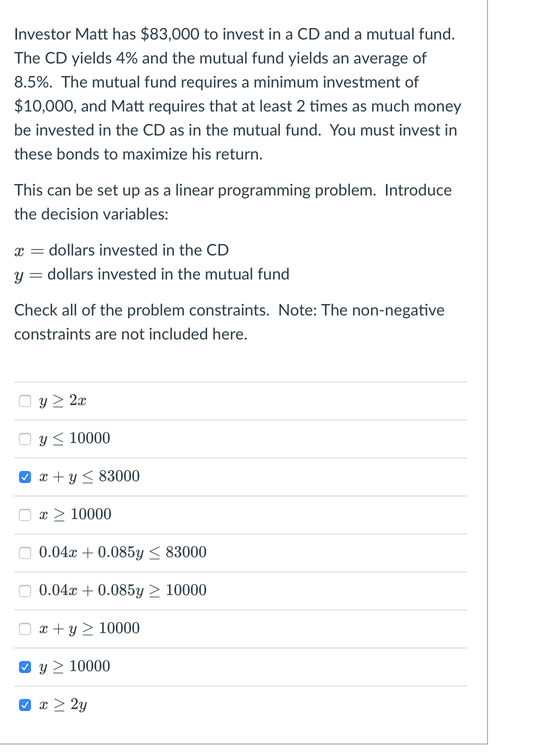 Investor Matt has $83,000 to invest in a CD and a mutual fund.
The CD yields 4% and the mutual fund yields an average of
8.5%. The mutual fund requires a minimum investment of
$10,000, and Matt requires that at least 2 times as much money
be invested in the CD as in the mutual fund. You must invest in
these bonds to maximize his return.
This can be set up as a linear programming problem. Introduce
the decision variables:
X dollars invested in the CD
=
Y dollars invested in the mutual fund
-
Check all of the problem constraints. Note: The non-negative
constraints are not included here.
y>2
y 10000
x+y≤ 83000
x > 10000
0.04x +0.085y ≤ 83000
0.04x+0.085y > 10000
x+y 10000
y> 10000
x > 2y