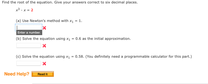 Find the root of the equation. Give your answers correct to six decimal places.
x3 - x = 2
(a) Use Newton's method with x1 = 1.
Enter a number.
(b) Solve the equation using x1 = 0.6 as the initial approximation.
(c) Solve the equation using x1 = 0.58. (You definitely need a programmable calculator for this part.)
Need Help?
Read It
