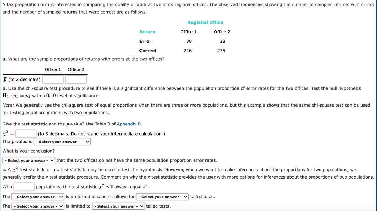 A tax preparation firm is interested in comparing the quality of work at two of its regional offices. The observed frequencies showing the number of sampled returns with errors
and the number of sampled returns that were correct are as follows.
Regional Office
Return
Office 1
Office 2
Error
38
28
Correct
216
275
a. What are the sample proportions of returns with errors at the two offices?
Office 1
Office 2
P (to 2 decimals)
b. Use the chi-square test procedure to see if there is a significant difference between the population proportion of error rates for the two offices. Test the null hypothesis
Ho : P1 = P2 with a 0.10 level of significance.
Note: We generally use the chi-square test of equal proportions when there are three or more populations, but this example shows that the same chi-square test can be used
for testing equal proportions with two populations.
Give the test statistic and the p-value? Use Table 3 of Appendix B.
(to 3 decimals. Do not round your intermediate calculation.)
The p-value is
- Select your answer -
What is your conclusion?
- Select your answer - v that the two offices do not have the same population proportion error rates.
c. A X² test statistic or a z test statistic may be used to test the hypothesis. However, when we want to make inferences about the proportions for two populations, we
generally prefer the z test statistic procedure. Comment on why the z test statistic provides the user with more options for inferences about the proportions of two populations.
With
populations, the test statistic X will always equal z2.
The
- Select your answer - v is preferred because it allows for
- Select your answer - ♥ tailed tests.
The
Select your answer - v is limited to
Select your answer - ♥ tailed tests.
