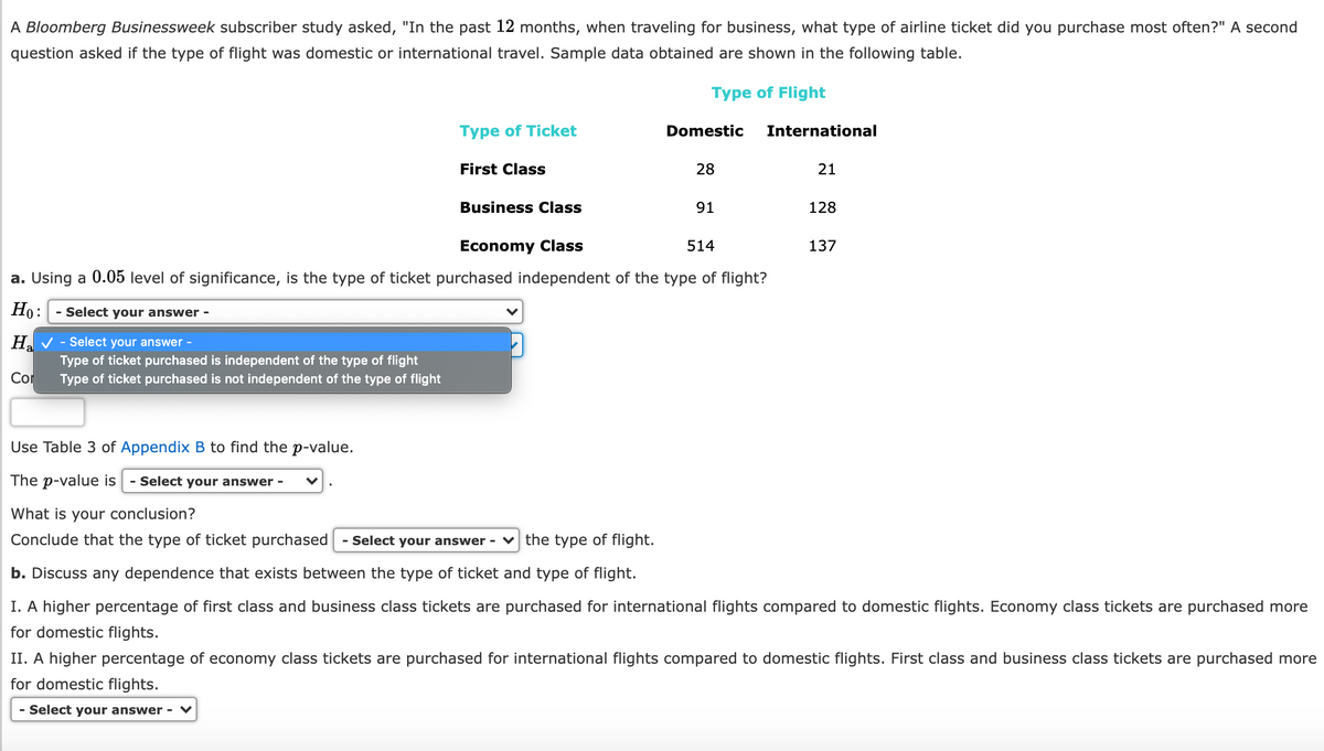 A Bloomberg Businessweek subscriber study asked, "In the past 12 months, when traveling for business, what type of airline ticket did you purchase most often?" A second
question asked if the type of flight was domestic or international travel. Sample data obtained are shown in the following table.
Type of Flight
Type of Ticket
Domestic
International
First Class
28
21
Business Class
91
128
Economy Class
514
137
a. Using a 0.05 level of significance, is the type of ticket purchased independent of the type of flight?
Ho:
- Select your answer -
H. V - Select your answer -
a
Type of ticket purchased is independent of the type of flight
Type of ticket purchased is not independent of the type of flight
Cor
Use Table 3 of Appendix B to find the p-value.
The p-value is
- Select your answer -
What is your conclusion?
Conclude that the type of ticket purchased
- Select your answer -
the type of flight.
b. Discuss any dependence that exists between the type of ticket and type of flight.
I. A higher percentage of first class and business class tickets are purchased for international flights compared to domestic flights. Economy class tickets are purchased more
for domestic flights.
II. A higher percentage of economy class tickets are purchased for international flights compared to domestic flights. First class and business class tickets are purchased more
for domestic flights.
- Select your answer - ♥
