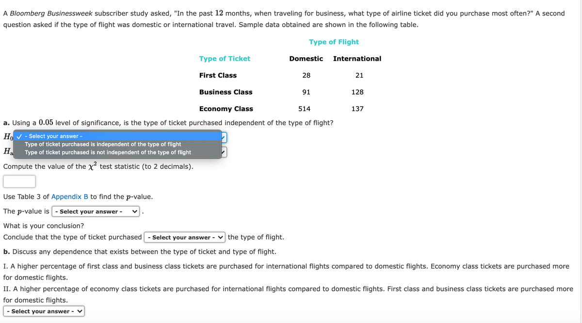 A Bloomberg Businessweek subscriber study asked, "In the past 12 months, when traveling for business, what type of airline ticket did you purchase most often?" A second
question asked if the type of flight was domestic or international travel. Sample data obtained are shown in the following table.
Type of Flight
Type of Ticket
Domestic
International
First Class
28
21
Business Class
91
128
Economy Class
514
137
a. Using a 0.05 level of significance, is the type of ticket purchased independent of the type of flight?
Ho V - Select your answer -
Type of ticket purchased is independent of the type of flight
Type of ticket purchased is not independent of the type of flight
Ha
Compute the value of the x test statistic (to 2 decimals).
Use Table 3 of Appendix B to find the p-value.
The p-value is
- Select your answer
What is your conclusion?
Conclude that the type of ticket purchased
Select your answer -
the type of flight.
b. Discuss any dependence that exists between the type of ticket and type of flight.
I. A higher percentage of first class and business class tickets are purchased for international flights compared to domestic flights. Economy class tickets are purchased more
for domestic flights.
II. A higher percentage of economy class tickets are purchased for international flights compared to domestic flights. First class and business class tickets are purchased more
for domestic flights.
- Select your answer -
