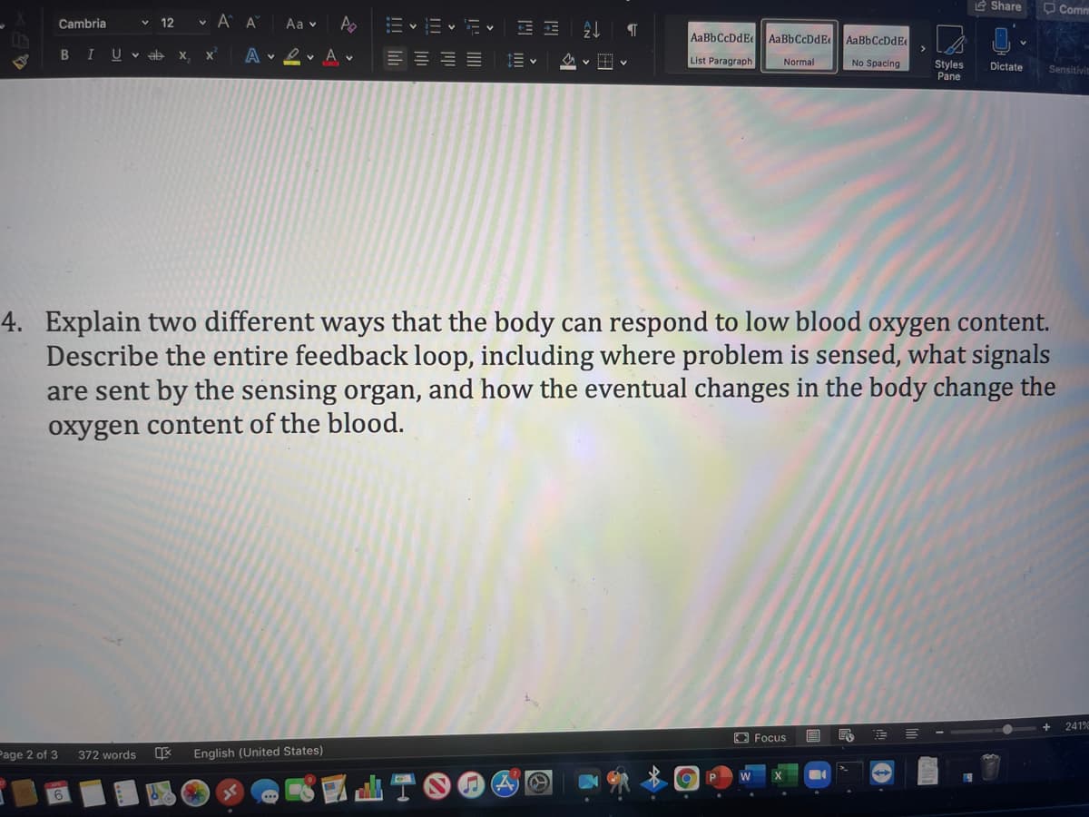 E Share
O Comm
Cambria
12
v A A
Aa v
- v
AaBbCcDdEe
AaBbCcDdE
AaBbCcDdEe
BIUV ab
X.
A v 2v A v
List Paragraph
Normal
No Spacing
Styles
Pane
Dictate
Sensitivit
4. Explain two different ways that the body can respond to low blood oxygen content.
Describe the entire feedback loop, including where problem is sensed, what signals
are sent by the sensing organ, and how the eventual changes in the body change the
oxygen content of the blood.
241%
Focus
Page 2 of 3
English (United States)
372 words
