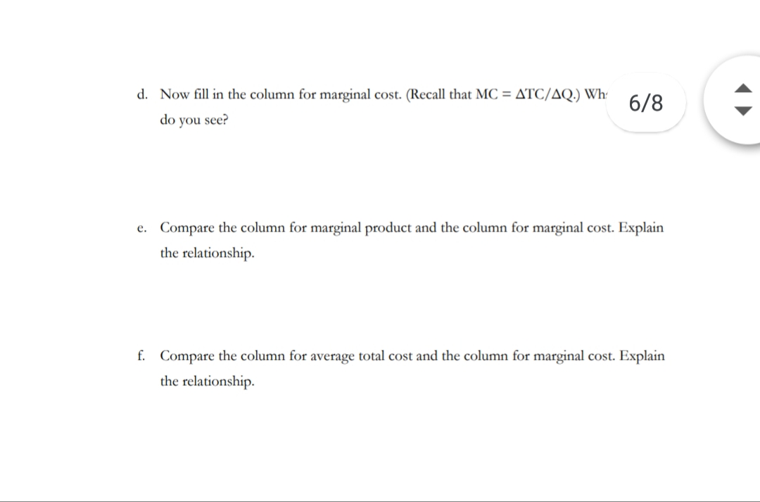 d. Now fill in the column for marginal cost. (Recall that MC = ATC/AQ.) Wh
6/8
do you see?
e. Compare the column for marginal product and the column for marginal cost. Explain
the relationship
f.
Compare the column for average total cost and the column for marginal cost. Explain
the relationship
