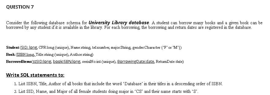 QUESTION 7
Consider the following database schema for University Library database. A student can borrow many books and a given book can be
borrowed by any student if it is available in the library. For each borrowing, the borrowing and return dates are registered in the database.
Student (SID: long, CPR:long (unique), Name:string, tel:number, major:String, gender:Character {"F' or M'})
Book (ISBN:long, Title:string (unique), Author:string)
Borrowedltems(stSID:long, booklSBN:long, serialNo.int (unique), BorrowingDate:date, RetumDate:date)
Write SQL statements to:
1. List ISBN, Title, Author of all books that include the word 'Database' in their titles in a descending order of ISBN.
2. List SID, Name, and Major of all female students doing major in 'CS' and their name starts with 'S'.
