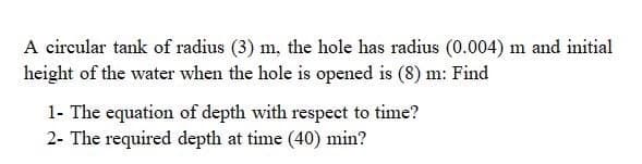 A circular tank of radius (3) m, the hole has radius (0.004) m and initial
height of the water when the hole is opened is (8) m: Find
1- The equation of depth with respect to time?
2- The required depth at time (40) min?
