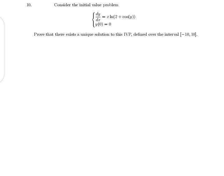 10.
Consider the initial value problem
d,
= r In(2 + cos(y))
dr
y(0) = 0
Prove that there exists a unique solution to this IVP, defined over the interval [-10, 10].
