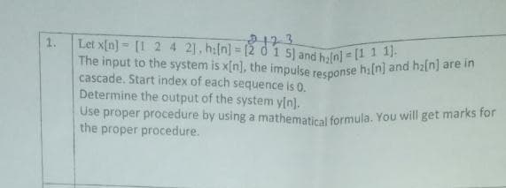 The input to the system is x[n], the impulse response hi[n] and h2[n] are in
1.
Let x[n] = [1 2 4 21, h:[n] = [2 d 1 5) and hyln] = (11
%3D
cascade. Start index of each sequence is 0.
Determine the output of the system y[n].
Use proper procedure by using a mathematical formula. You will get marks for
the proper procedure.
