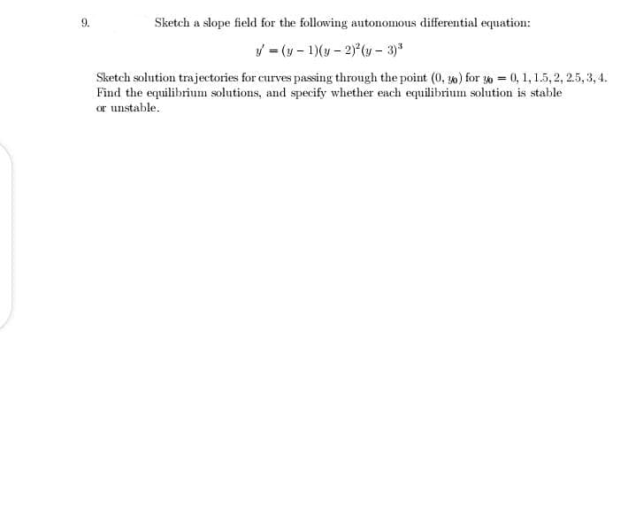 9.
Sketch a slope field for the following autonomous differential equation:
= (y - 1)(y - 2) (y – 3)*
Sketch solution trajectories for curves passing through the point (0, 30) for 30 = 0, 1, 1.5, 2, 2.5, 3, 4.
Find the equilibrium solutions, and specify whether each equilibrium solution is stable
or unstable.
