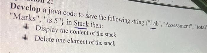 Develop a java code to save the following string {"Lab", "Assessment", "total"
"Marks", "is 5"} in Stack then:
+ Display the content of the stack
4 Delete one element of the stack
