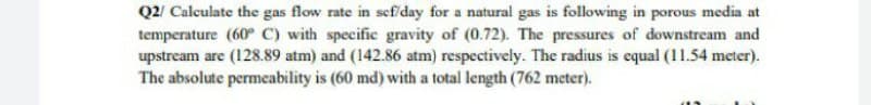 Q2/ Calculate the gas flow rate in sef/day for a natural gas is following in porous media at
temperature (60° C) with specific gravity of (0.72). The pressures of downstream and
upstream are (128.89 atm) and (142.86 atm) respectively. The radius is equal (11.54 meter).
The absolute permeability is (60 md) with a total length (762 meter).