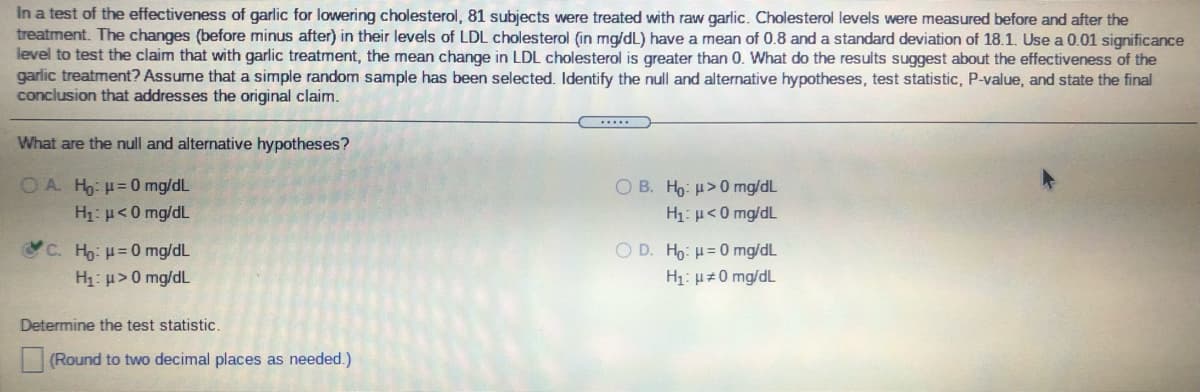 In a test of the effectiveness of garlic for lowering cholesterol, 81 subjects were treated with raw garlic. Cholesterol levels were measured before and after the
treatment. The changes (before minus after) in their levels of LDL cholesterol (in mg/dL) have a mean of 0.8 and a standard deviation of 18.1. Use a 0.01 significance
level to test the claim that with garlic treatment, the mean change in LDL cholesterol is greater than 0. What do the results suggest about the effectiveness of the
garlic treatment? Assume that a simple random sample has been selected. Identify the null and alternative hypotheses, test statistic, P-value, and state the final
conclusion that addresses the original claim.
.....
What are the null and alternative hypotheses?
O A. Ho: H= 0 mg/dL
H1: µ<0 mg/dL
O B. Ho: u>0 mg/dL
H1: µ<0 mg/dL
C. Ho: H=0 mg/dL
H1: µ> 0 mg/dL
O D. Ho: H= 0 mg/dL
H1: µz0 mg/dL
Determine the test statistic.
(Round to two decimal places as needed.)
