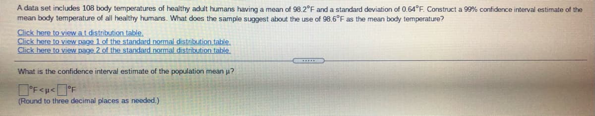 A data set includes 108 body temperatures of healthy adult humans having a mean of 98.2°F and a standard deviation of 0.64°F. Construct a 99% confidence interval estimate of the
mean body temperature of all healthy humans. What does the sample suggest about the use of 98.6°F as the mean body temperature?
Click here to view a t distribution table.
Click here to view page 1 of the standard normal distribution table.
Click here to view page 2 of the standard normal distribution table.
What is the confidence interval estimate of the population mean u?
(Round to three decimal places as needed.)
