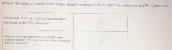 Answer the questions in-the table below about the shape of the phosphorus pentachloride (PCI,) molecule.
What word or two-word phrase best describes
the shape of the PCI, molecule?
What is the angle between the phosphorus-
chlorine bonds? (If there is more than one angle,
pick the smallest.)
